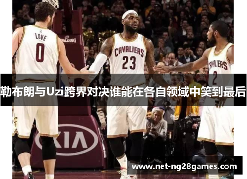 勒布朗与Uzi跨界对决谁能在各自领域中笑到最后