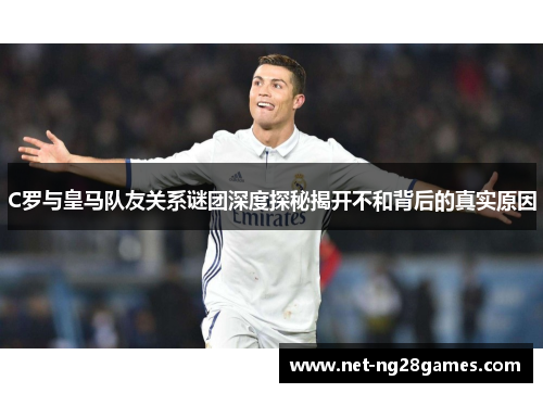 C罗与皇马队友关系谜团深度探秘揭开不和背后的真实原因 C罗与皇马队友关系谜团深度探秘揭开不和背后的真实原因