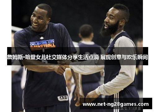 詹姆斯·哈登女儿社交媒体分享生活点滴 展现创意与欢乐瞬间 詹姆斯·哈登女儿社交媒体分享生活点滴 展现创意与欢乐瞬间