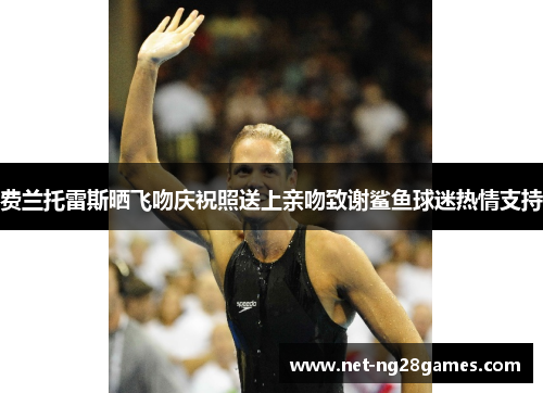 费兰托雷斯晒飞吻庆祝照送上亲吻致谢鲨鱼球迷热情支持 费兰托雷斯晒飞吻庆祝照送上亲吻致谢鲨鱼球迷热情支持