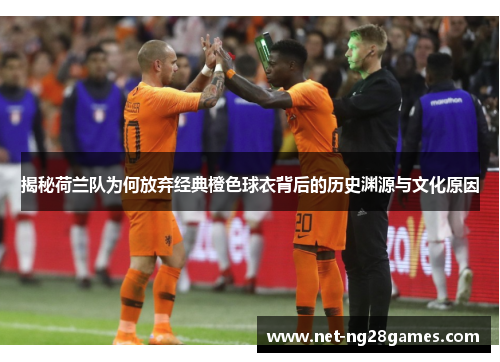 揭秘荷兰队为何放弃经典橙色球衣背后的历史渊源与文化原因 揭秘荷兰队为何放弃经典橙色球衣背后的历史渊源与文化原因