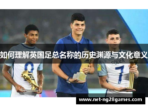 如何理解英国足总名称的历史渊源与文化意义 如何理解英国足总名称的历史渊源与文化意义