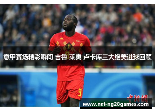 意甲赛场精彩瞬间 吉鲁 莱奥 卢卡库三大绝美进球回顾