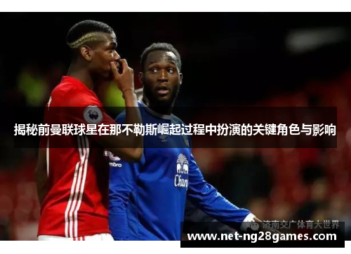 揭秘前曼联球星在那不勒斯崛起过程中扮演的关键角色与影响