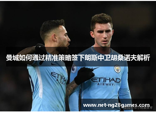 曼城如何通过精准策略签下朗斯中卫胡桑诺夫解析