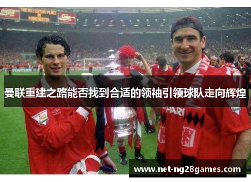曼联重建之路能否找到合适的领袖引领球队走向辉煌 曼联重建之路能否找到合适的领袖引领球队走向辉煌
