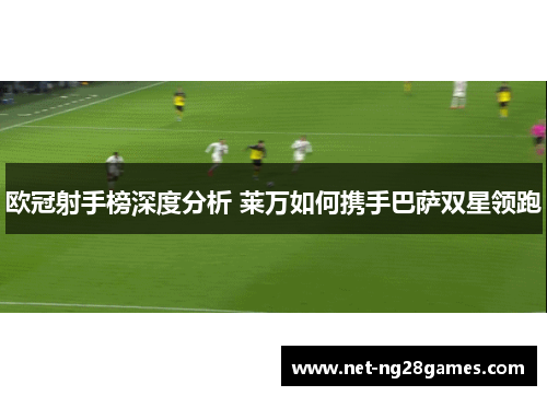 欧冠射手榜深度分析 莱万如何携手巴萨双星领跑 欧冠射手榜深度分析 莱万如何携手巴萨双星领跑