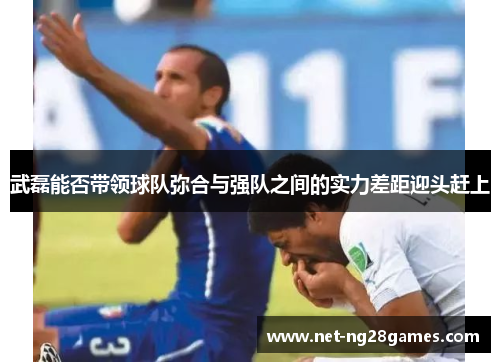 武磊能否带领球队弥合与强队之间的实力差距迎头赶上