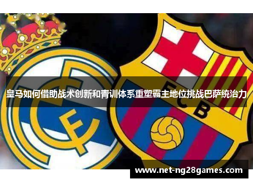 皇马如何借助战术创新和青训体系重塑霸主地位挑战巴萨统治力