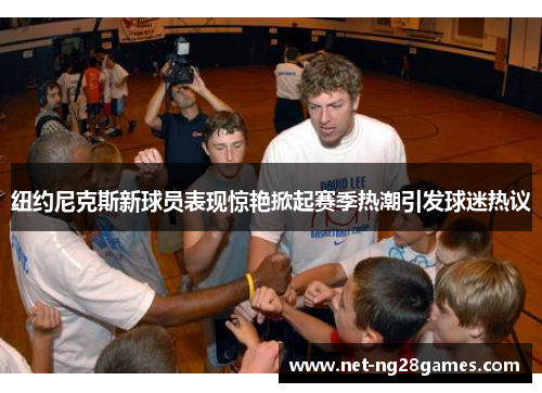 纽约尼克斯新球员表现惊艳掀起赛季热潮引发球迷热议