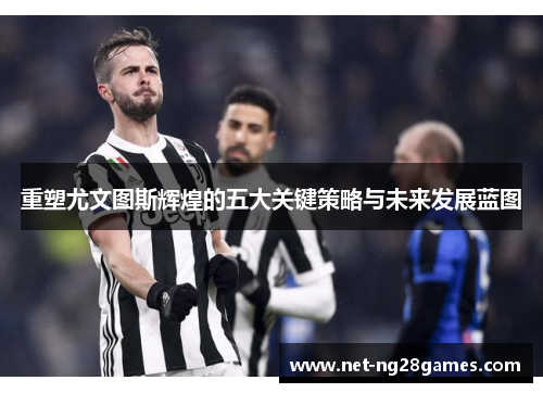 重塑尤文图斯辉煌的五大关键策略与未来发展蓝图