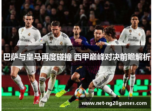 巴萨与皇马再度碰撞 西甲巅峰对决前瞻解析